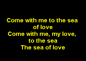 Come with me to the sea
of love

Come with me, my love,
to the sea
The sea of love
