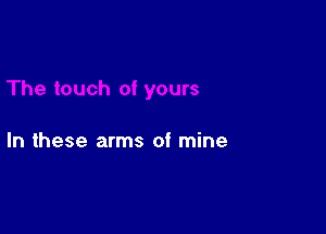 In these arms of mine