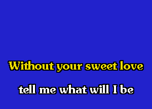 Without your sweet love

tell me what will I be