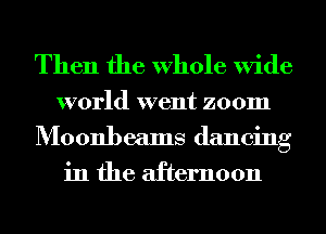 Then the Whole Wide

world went zoom
Moonbeams dancing
in the afternoon