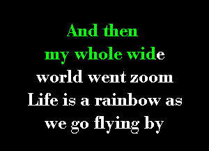 And then

my Whole Wide
world went zoom

Life is a rainbow as
we go flying by