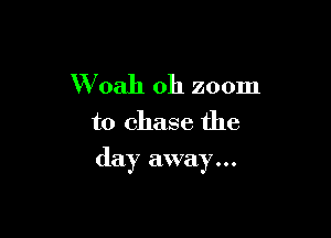 W oah 0h zoom
to chase the

day away...