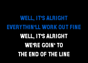 WELL, IT'S ALRIGHT
EVERYTHIH'LL WORK OUT FIHE
WELL, IT'S ALRIGHT
WE'RE GOIH' TO
THE END OF THE LINE