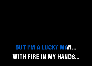 BUT I'M A LUCKY MAN...
WITH FIRE IN MY HANDS...