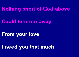 From your love

I need you that much