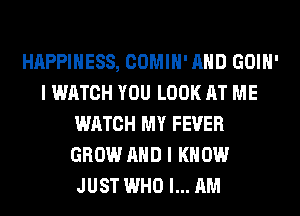 HAPPINESS, COMIH' AND GOIH'
I WATCH YOU LOOK AT ME
WATCH MY FEVER
GROW AND I KNOW
JUST WHO I... AM