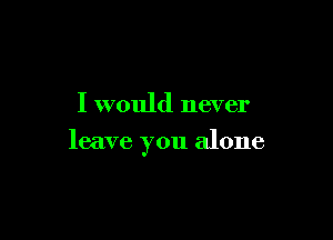 I would never

leave you alone