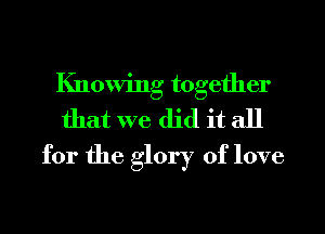 Knowing together
that we did it all
for the glory of love