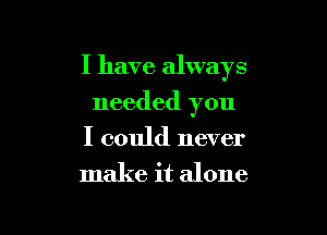 I have always

needed you
I could never
make it alone