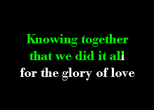 Knowing together
that we did it all
for the glory of love