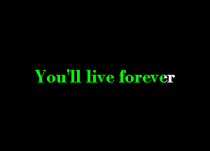 You'll live forever