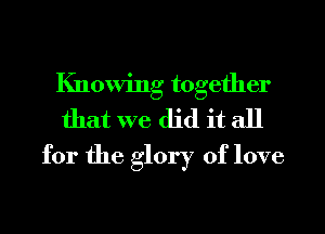 Knowing together
that we did it all
for the glory of love