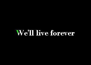 W e'll live forever