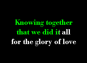 Knowing together
that we did it all
for the glory of love