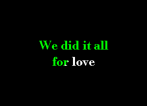 We did it all

for love