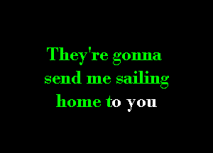 They're gonna

send me sailing

home to you