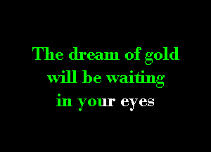 The dream of gold

will be waiting
in your eyes