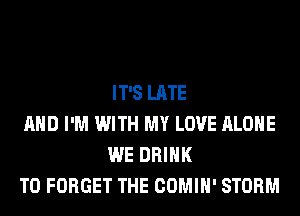 IT'S LATE

AND I'M WITH MY LOVE ALONE
WE DRINK

T0 FORGET THE COMIH' STORM