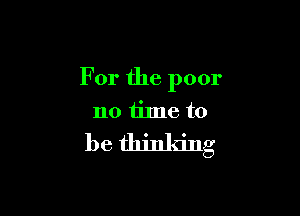 For the poor

no time to
be thinking