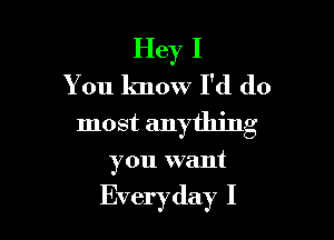 Hey I
You know I'd do
most anything

you want

Everyday I