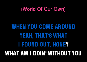 (World Of Our Own)

WHEN YOU COME AROUND
YEAH, THAT'S WHAT
I FOUND OUT, HONEY
WHAT AM I DOIH' WITHOUT YOU