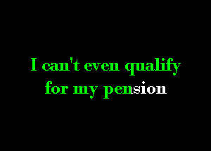 I can't even qualify

for my pension