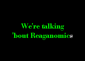 W e're talking

'bout Reaganomics