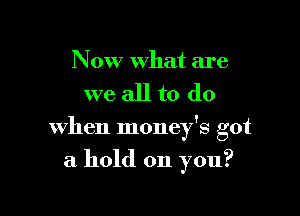 Now what are

we all to do

when money's got

a hold on you?