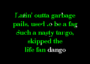 T1 iiin' outta garbage
pails, userl .0 be a fag
Such a nasty tawgo,
skipped the

life fan dango