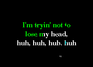 I'm tryin' not w

lose my head,

huh,huh,huh huh