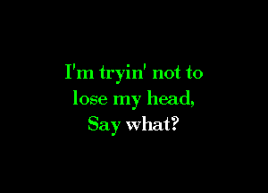 I'm tryin' not to

lose my head,
Say what?