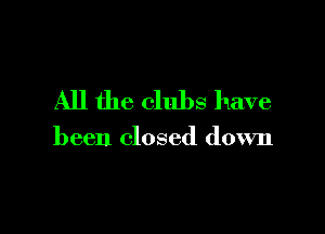 All the clubs have

been closed down