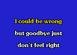 I could be wrong

but goodbye just

don't feel right