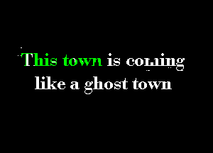 This town is coming

like a ghost town