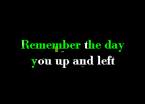 Remember the day

you up and left