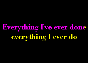 Everything I've ever done
everything I ever do