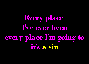 Every place
I've ever been
every place I'm going to
it's a Sin