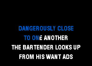 DANGEROUSLY CLOSE
TO ONE ANOTHER
THE BARTENDER LOOKS UP
FROM HIS WANT ADS