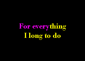 For everything

I long to do