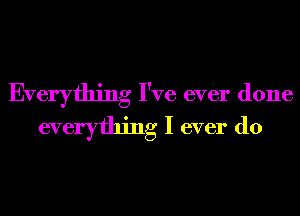 Everything I've ever done
everything I ever do