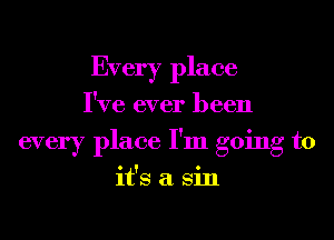 Every place
I've ever been
every place I'm going to
it's a Sin