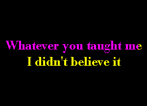 Wmatever you taught me
I didn't believe it