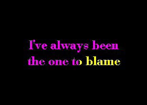 I've always been

the one to blame