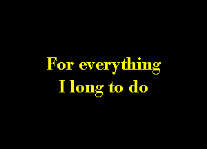 For everything

I long to do