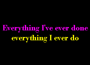 Everything I've ever done
everything I ever do