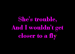 She's trouble,

And I wouldn't get

closer to a fly