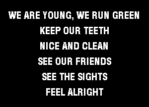 WE ARE YOUNG, WE RUN GREEN
KEEP OUR TEETH
NICE AND CLEAN
SEE OUR FRIENDS
SEE THE SIGHTS
FEEL ALRIGHT