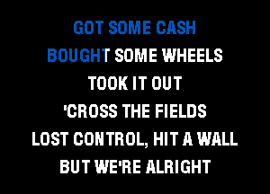GOT SOME CASH
BOUGHT SOME WHEELS
TOOK IT OUT
'CROSS THE FIELDS
LOST CONTROL, HIT A WALL
BUT WE'RE ALRIGHT