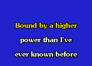 Bound by a higher

power than I've

ever known before