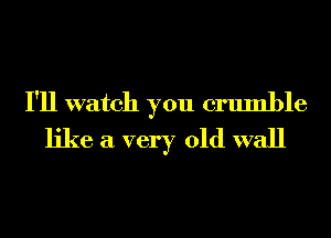 I'll watch you crumble
like a very old wall
